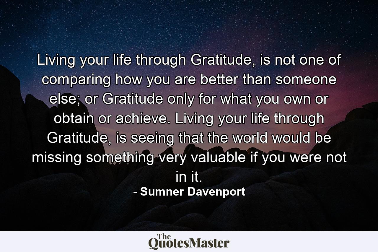 Living your life through Gratitude, is not one of comparing how you are better than someone else; or Gratitude only for what you own or obtain or achieve. Living your life through Gratitude, is seeing that the world would be missing something very valuable if you were not in it. - Quote by Sumner Davenport