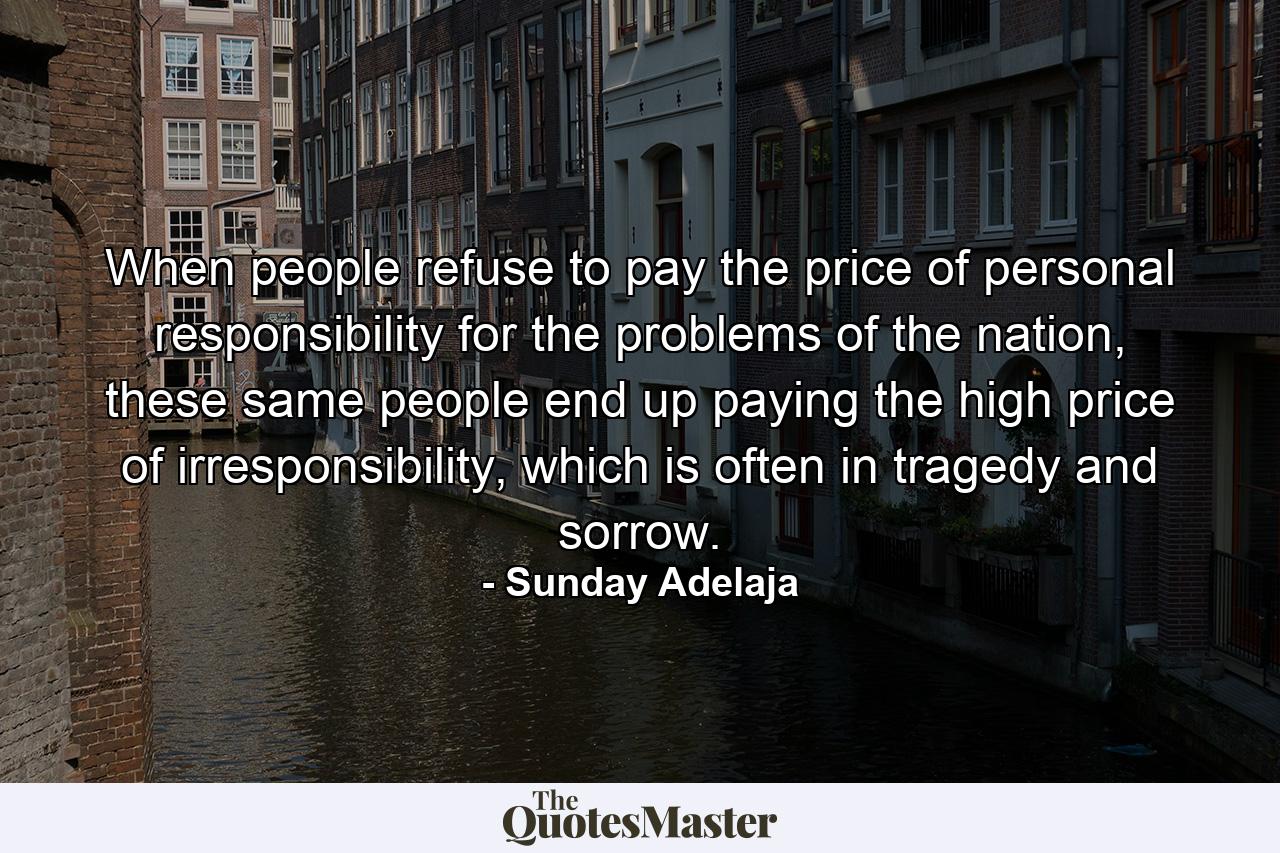 When people refuse to pay the price of personal responsibility for the problems of the nation, these same people end up paying the high price of irresponsibility, which is often in tragedy and sorrow. - Quote by Sunday Adelaja