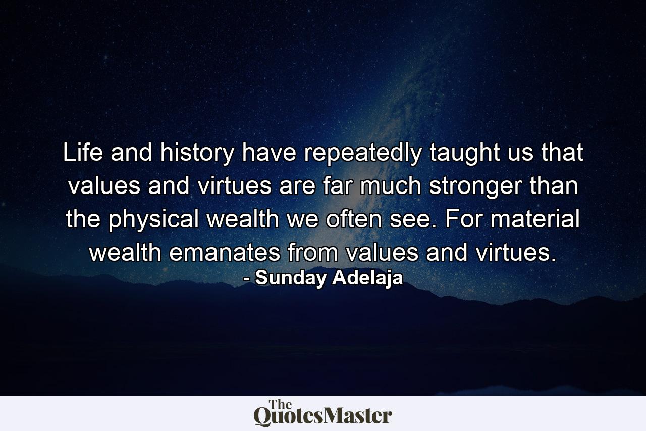 Life and history have repeatedly taught us that values and virtues are far much stronger than the physical wealth we often see. For material wealth emanates from values and virtues. - Quote by Sunday Adelaja