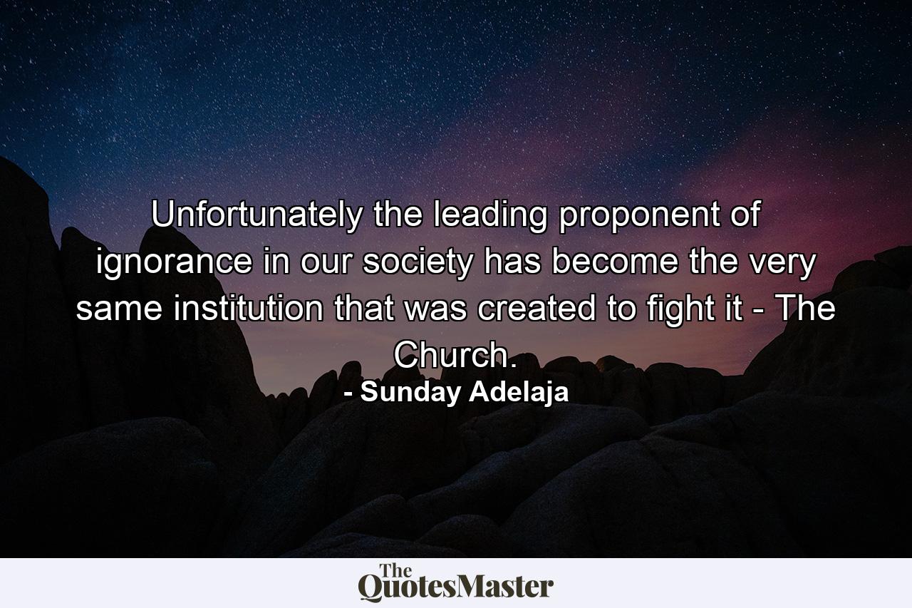 Unfortunately the leading proponent of ignorance in our society has become the very same institution that was created to fight it - The Church. - Quote by Sunday Adelaja