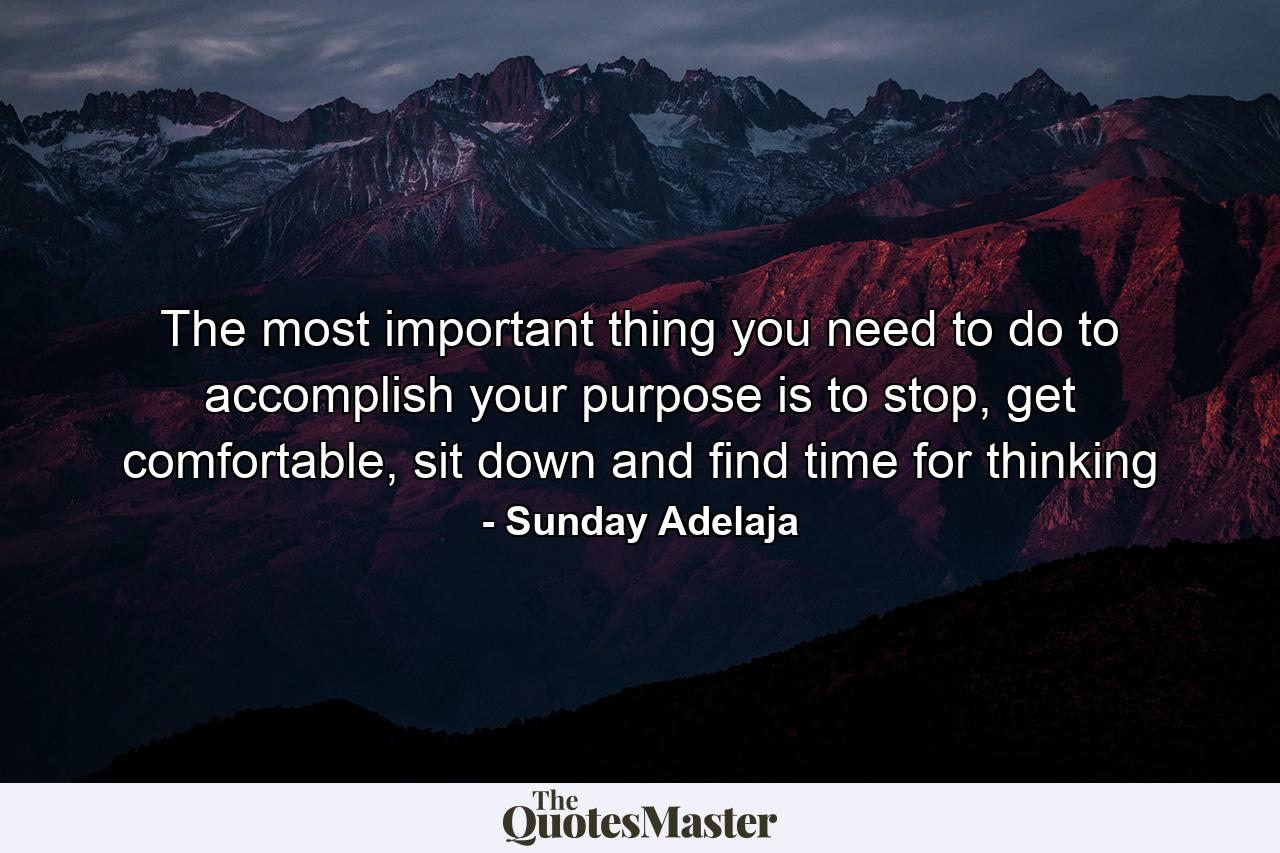 The most important thing you need to do to accomplish your purpose is to stop, get comfortable, sit down and find time for thinking - Quote by Sunday Adelaja