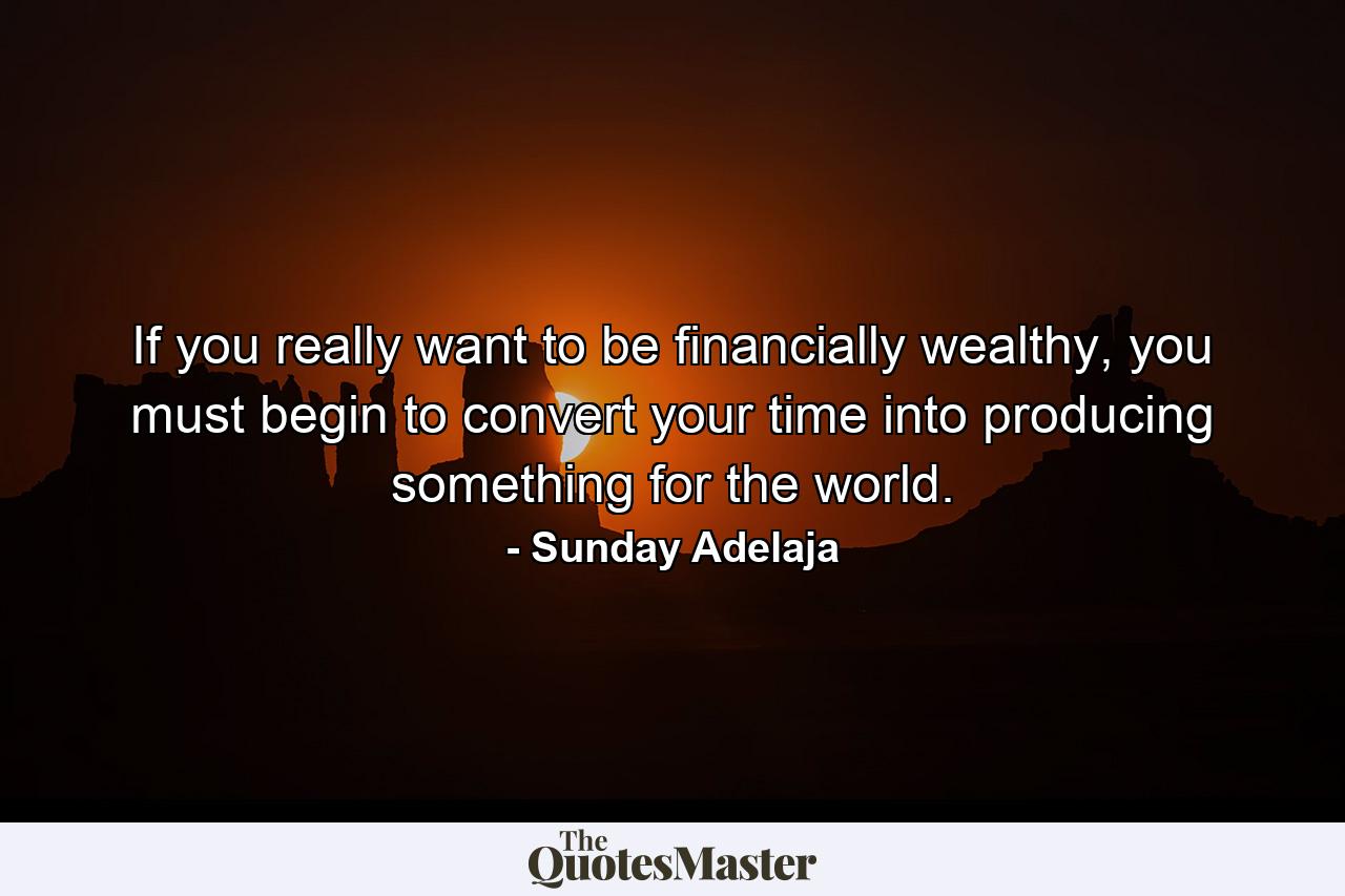 If you really want to be financially wealthy, you must begin to convert your time into producing something for the world. - Quote by Sunday Adelaja