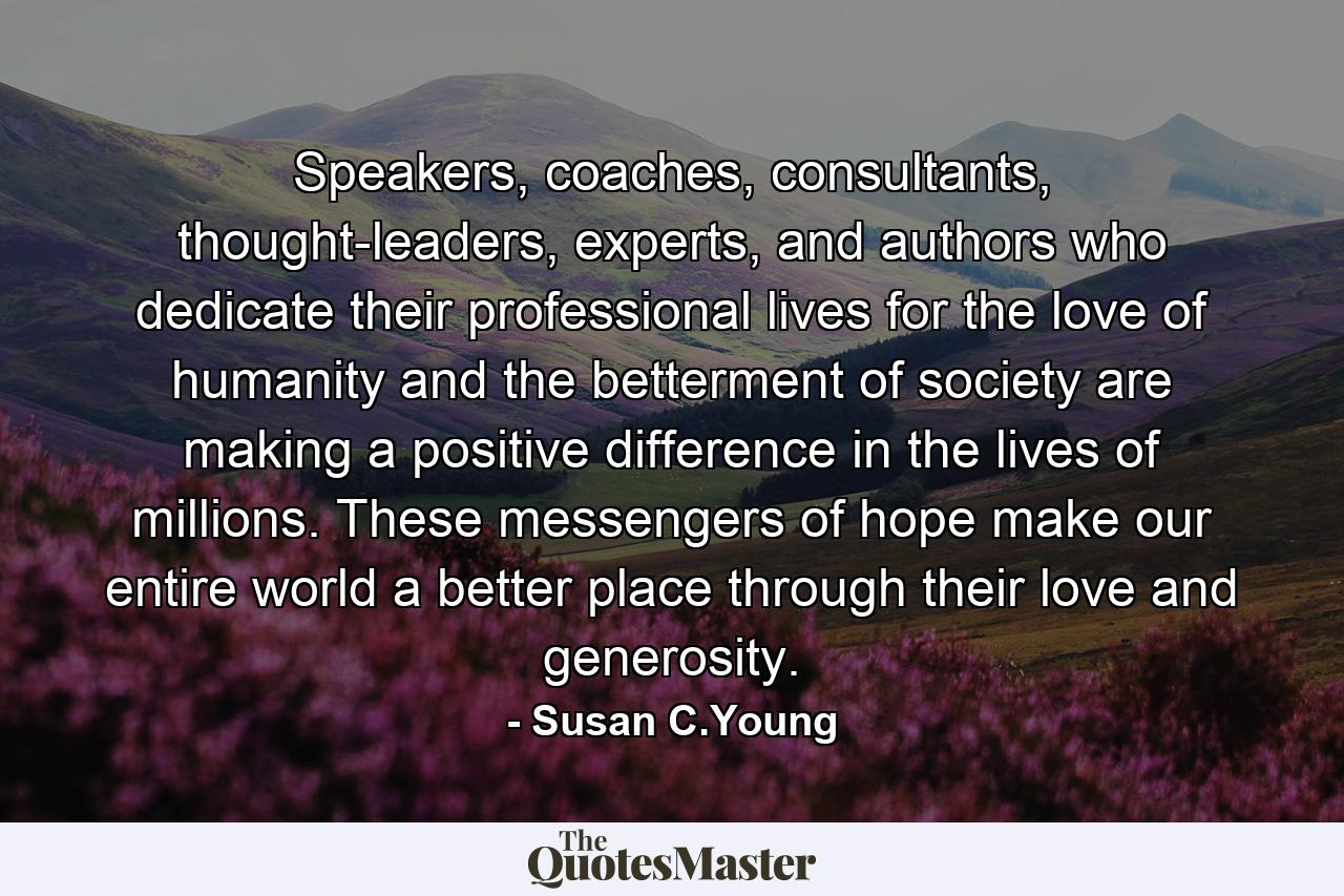 Speakers, coaches, consultants, thought-leaders, experts, and authors who dedicate their professional lives for the love of humanity and the betterment of society are making a positive difference in the lives of millions. These messengers of hope make our entire world a better place through their love and generosity. - Quote by Susan C.Young