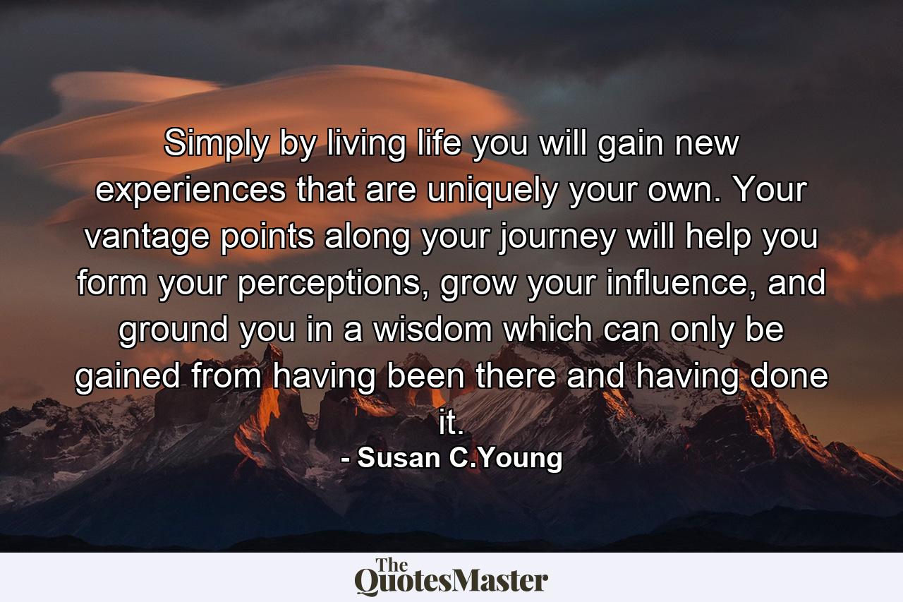 Simply by living life you will gain new experiences that are uniquely your own. Your vantage points along your journey will help you form your perceptions, grow your influence, and ground you in a wisdom which can only be gained from having been there and having done it. - Quote by Susan C.Young