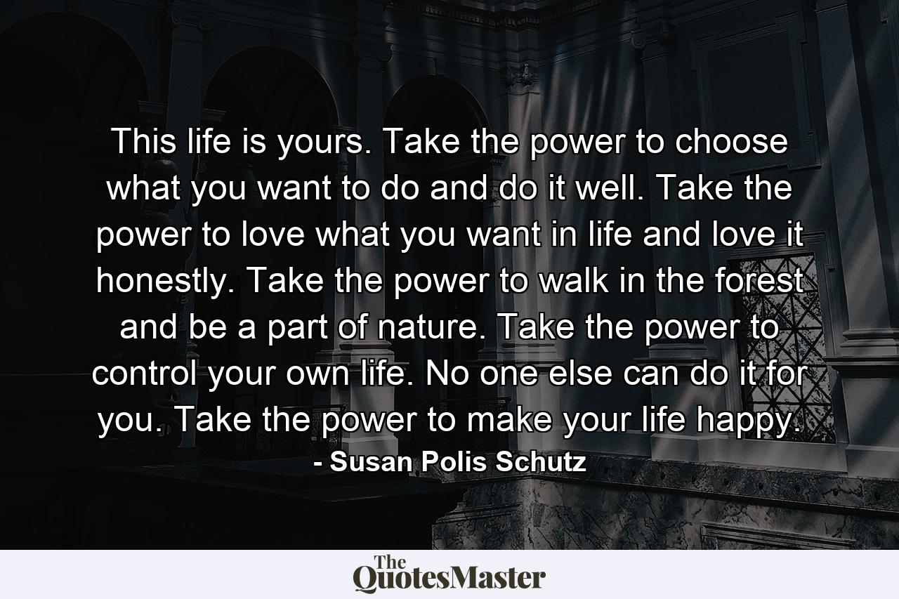 This life is yours. Take the power to choose what you want to do and do it well. Take the power to love what you want in life and love it honestly. Take the power to walk in the forest and be a part of nature. Take the power to control your own life. No one else can do it for you. Take the power to make your life happy. - Quote by Susan Polis Schutz