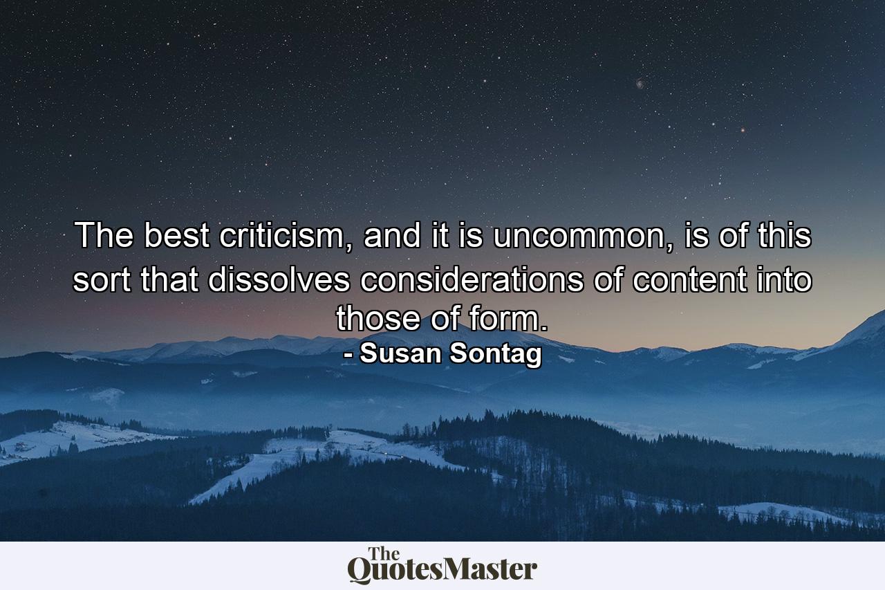 The best criticism, and it is uncommon, is of this sort that dissolves considerations of content into those of form. - Quote by Susan Sontag