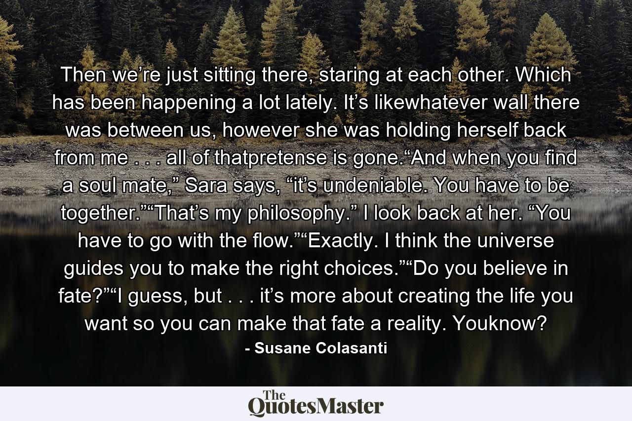 Then we’re just sitting there, staring at each other. Which has been happening a lot lately. It’s likewhatever wall there was between us, however she was holding herself back from me . . . all of thatpretense is gone.“And when you find a soul mate,” Sara says, “it’s undeniable. You have to be together.”“That’s my philosophy.” I look back at her. “You have to go with the flow.”“Exactly. I think the universe guides you to make the right choices.”“Do you believe in fate?”“I guess, but . . . it’s more about creating the life you want so you can make that fate a reality. Youknow? - Quote by Susane Colasanti