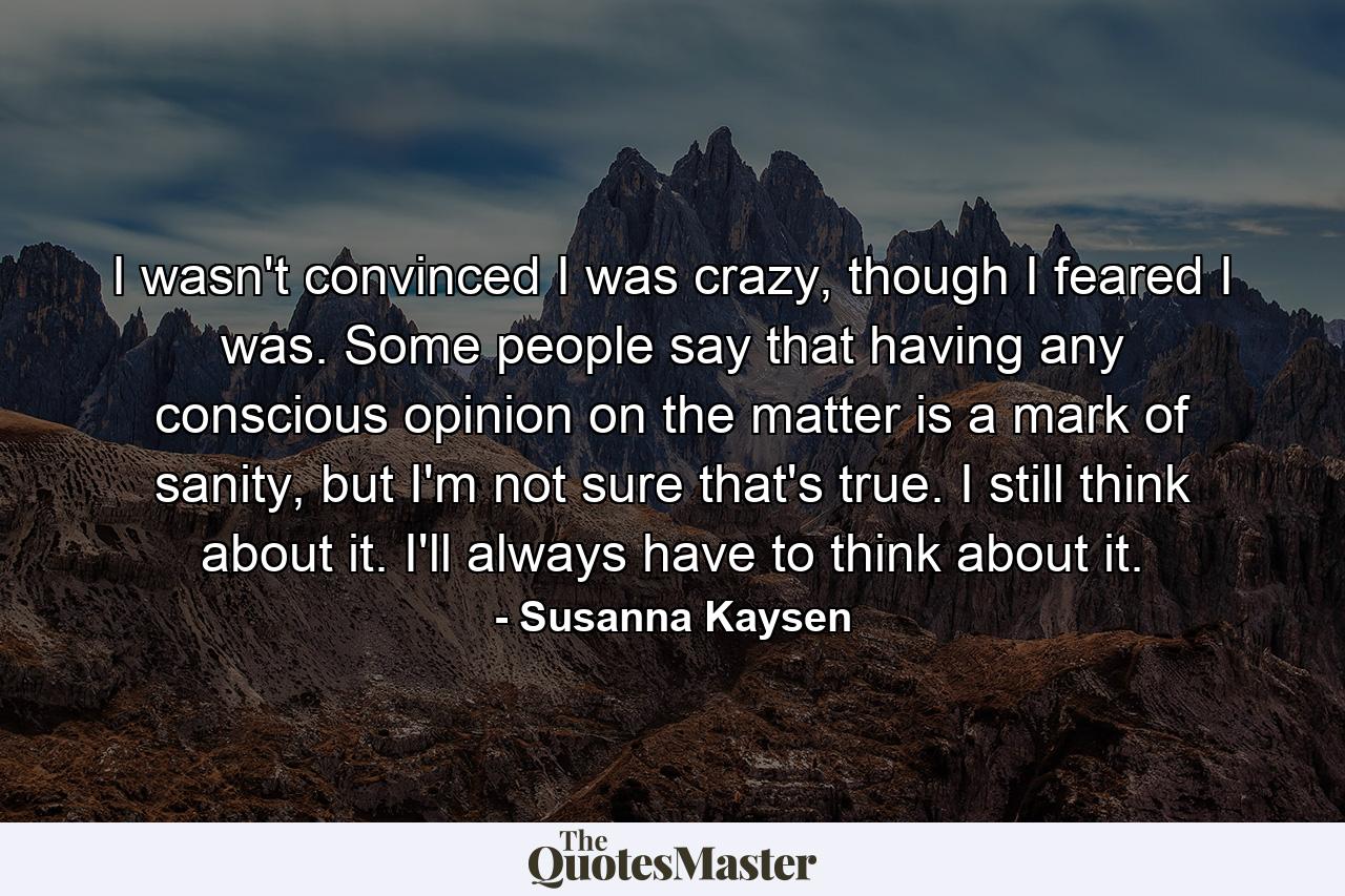 I wasn't convinced I was crazy, though I feared I was. Some people say that having any conscious opinion on the matter is a mark of sanity, but I'm not sure that's true. I still think about it. I'll always have to think about it. - Quote by Susanna Kaysen