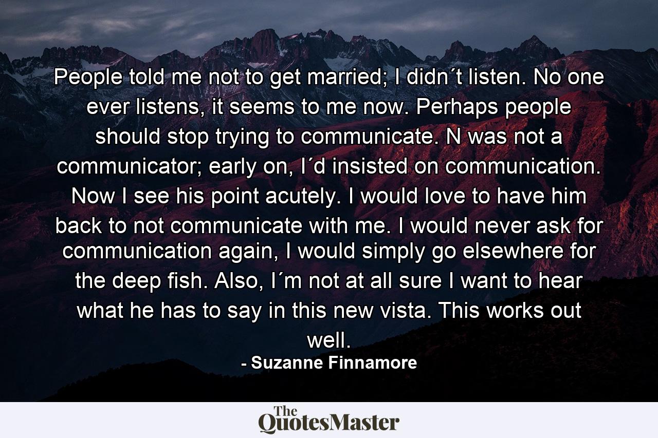 People told me not to get married; I didn´t listen. No one ever listens, it seems to me now. Perhaps people should stop trying to communicate. N was not a communicator; early on, I´d insisted on communication. Now I see his point acutely. I would love to have him back to not communicate with me. I would never ask for communication again, I would simply go elsewhere for the deep fish. Also, I´m not at all sure I want to hear what he has to say in this new vista. This works out well. - Quote by Suzanne Finnamore