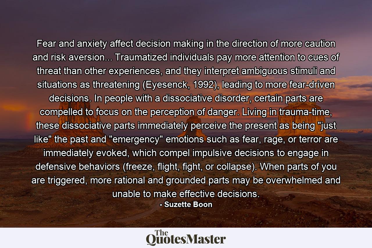 Fear and anxiety affect decision making in the direction of more caution and risk aversion... Traumatized individuals pay more attention to cues of threat than other experiences, and they interpret ambiguous stimuli and situations as threatening (Eyesenck, 1992), leading to more fear-driven decisions. In people with a dissociative disorder, certain parts are compelled to focus on the perception of danger. Living in trauma-time, these dissociative parts immediately perceive the present as being 