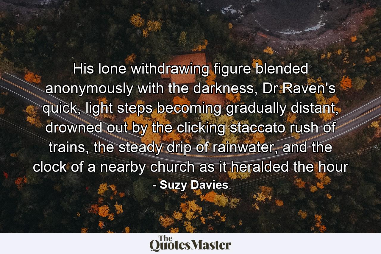 His lone withdrawing figure blended anonymously with the darkness, Dr Raven's quick, light steps becoming gradually distant, drowned out by the clicking staccato rush of trains, the steady drip of rainwater, and the clock of a nearby church as it heralded the hour - Quote by Suzy Davies