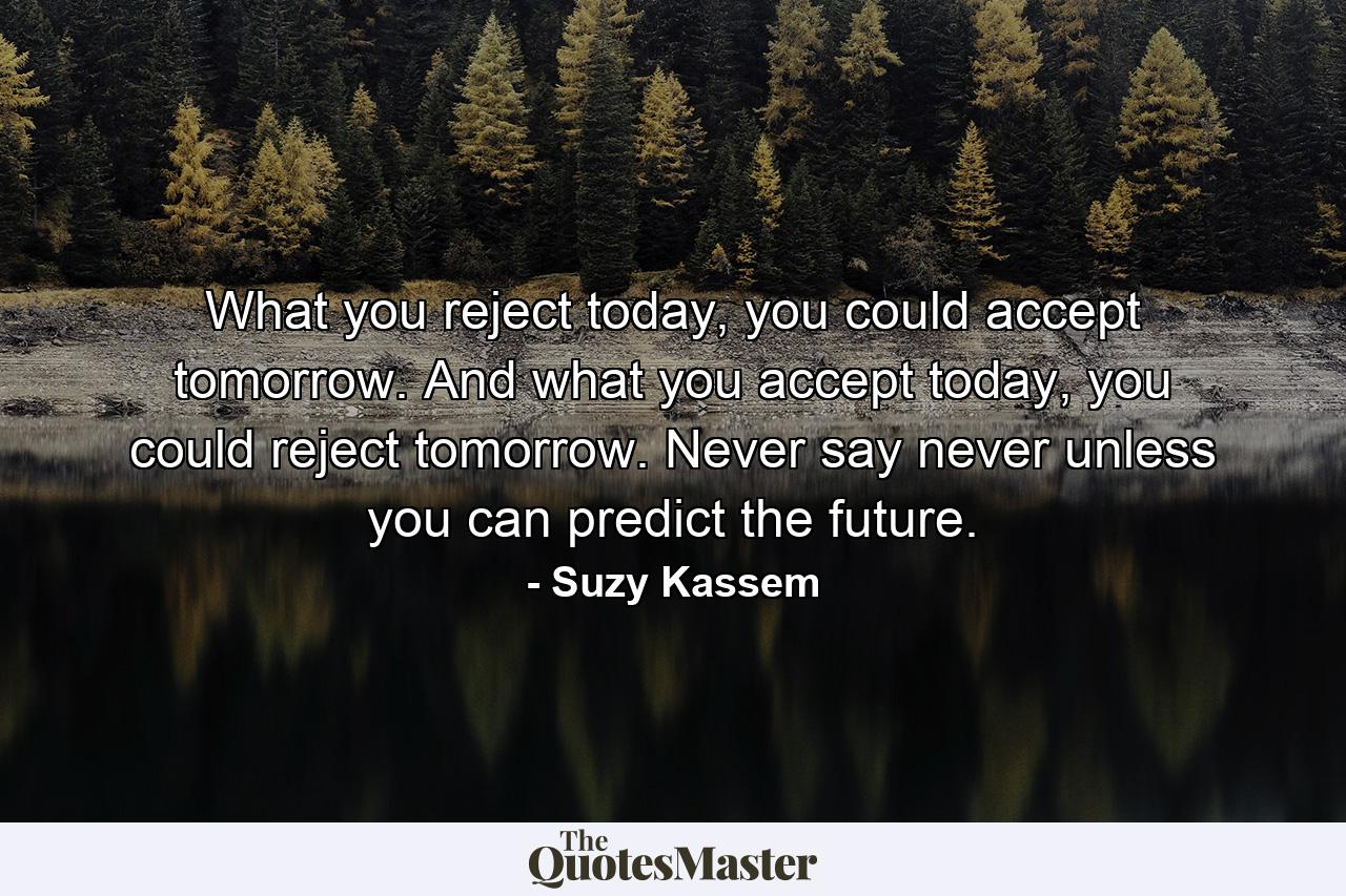 What you reject today, you could accept tomorrow. And what you accept today, you could reject tomorrow. Never say never unless you can predict the future. - Quote by Suzy Kassem