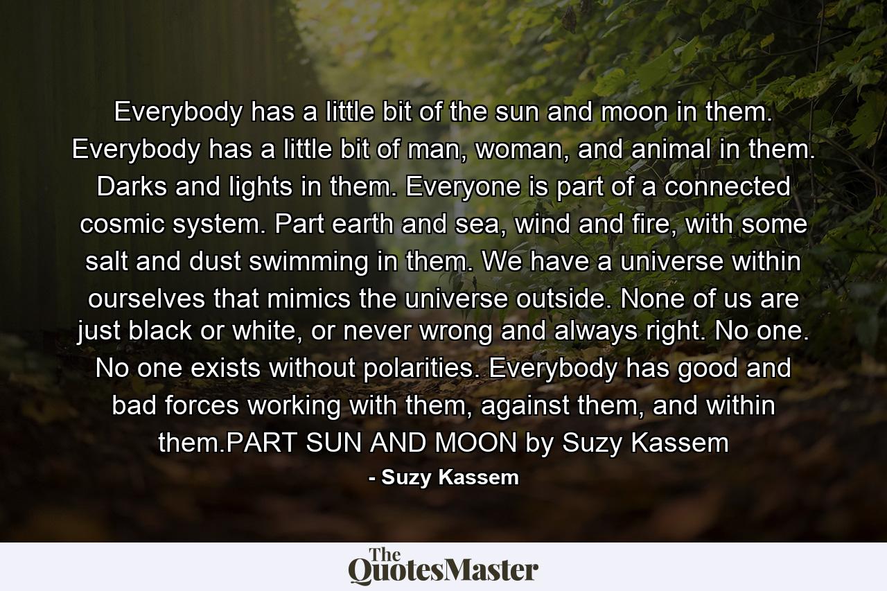 Everybody has a little bit of the sun and moon in them. Everybody has a little bit of man, woman, and animal in them. Darks and lights in them. Everyone is part of a connected cosmic system. Part earth and sea, wind and fire, with some salt and dust swimming in them. We have a universe within ourselves that mimics the universe outside. None of us are just black or white, or never wrong and always right. No one. No one exists without polarities. Everybody has good and bad forces working with them, against them, and within them.PART SUN AND MOON by Suzy Kassem - Quote by Suzy Kassem