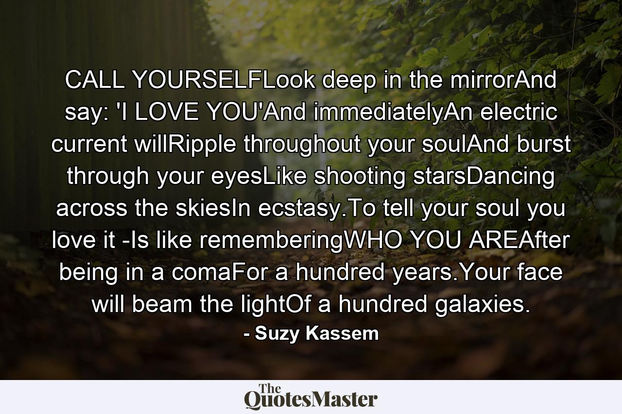 CALL YOURSELFLook deep in the mirrorAnd say: 'I LOVE YOU'And immediatelyAn electric current willRipple throughout your soulAnd burst through your eyesLike shooting starsDancing across the skiesIn ecstasy.To tell your soul you love it -Is like rememberingWHO YOU AREAfter being in a comaFor a hundred years.Your face will beam the lightOf a hundred galaxies. - Quote by Suzy Kassem