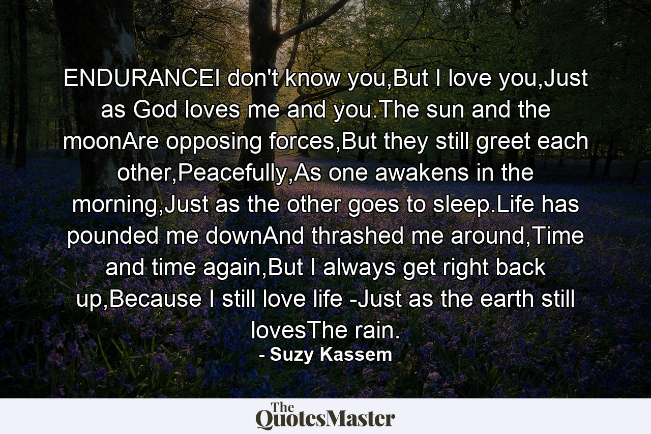 ENDURANCEI don't know you,But I love you,Just as God loves me and you.The sun and the moonAre opposing forces,But they still greet each other,Peacefully,As one awakens in the morning,Just as the other goes to sleep.Life has pounded me downAnd thrashed me around,Time and time again,But I always get right back up,Because I still love life -Just as the earth still lovesThe rain. - Quote by Suzy Kassem