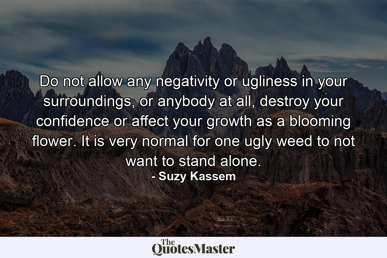 Do not allow any negativity or ugliness in your surroundings, or anybody at all, destroy your confidence or affect your growth as a blooming flower. It is very normal for one ugly weed to not want to stand alone. - Quote by Suzy Kassem