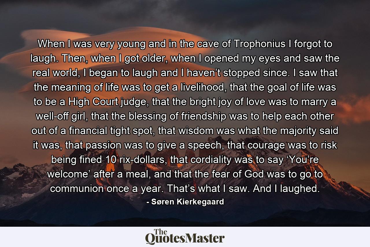 When I was very young and in the cave of Trophonius I forgot to laugh. Then, when I got older, when I opened my eyes and saw the real world, I began to laugh and I haven’t stopped since. I saw that the meaning of life was to get a livelihood, that the goal of life was to be a High Court judge, that the bright joy of love was to marry a well-off girl, that the blessing of friendship was to help each other out of a financial tight spot, that wisdom was what the majority said it was, that passion was to give a speech, that courage was to risk being fined 10 rix-dollars, that cordiality was to say ‘You’re welcome’ after a meal, and that the fear of God was to go to communion once a year. That’s what I saw. And I laughed. - Quote by Søren Kierkegaard