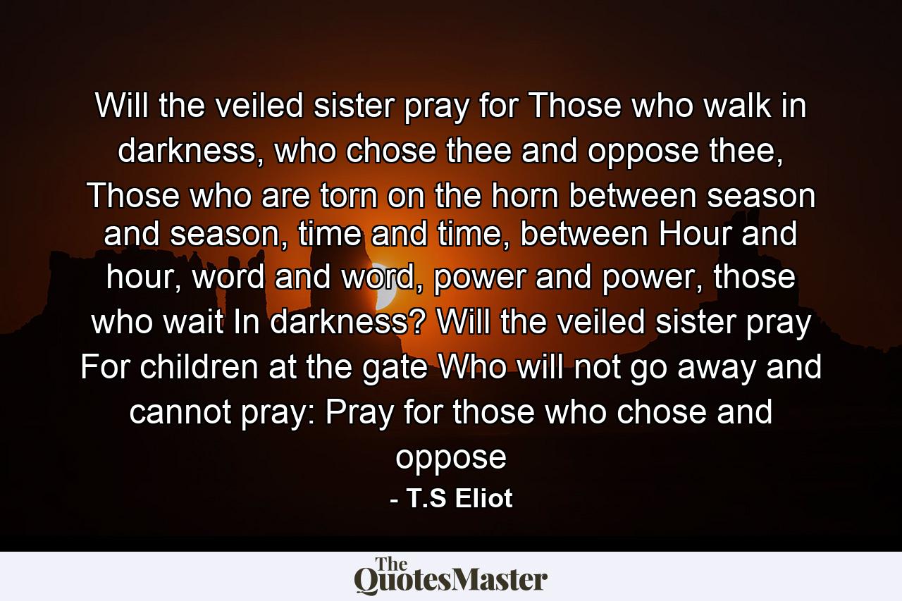 Will the veiled sister pray for Those who walk in darkness, who chose thee and oppose thee, Those who are torn on the horn between season and season, time and time, between Hour and hour, word and word, power and power, those who wait In darkness? Will the veiled sister pray For children at the gate Who will not go away and cannot pray: Pray for those who chose and oppose - Quote by T.S Eliot