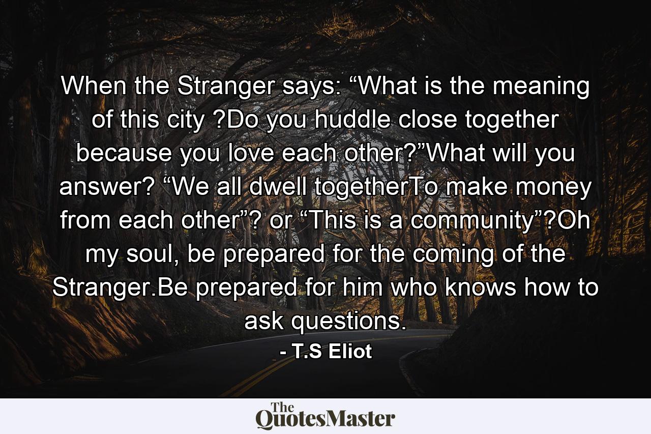 When the Stranger says: “What is the meaning of this city ?Do you huddle close together because you love each other?”What will you answer? “We all dwell togetherTo make money from each other”? or “This is a community”?Oh my soul, be prepared for the coming of the Stranger.Be prepared for him who knows how to ask questions. - Quote by T.S Eliot