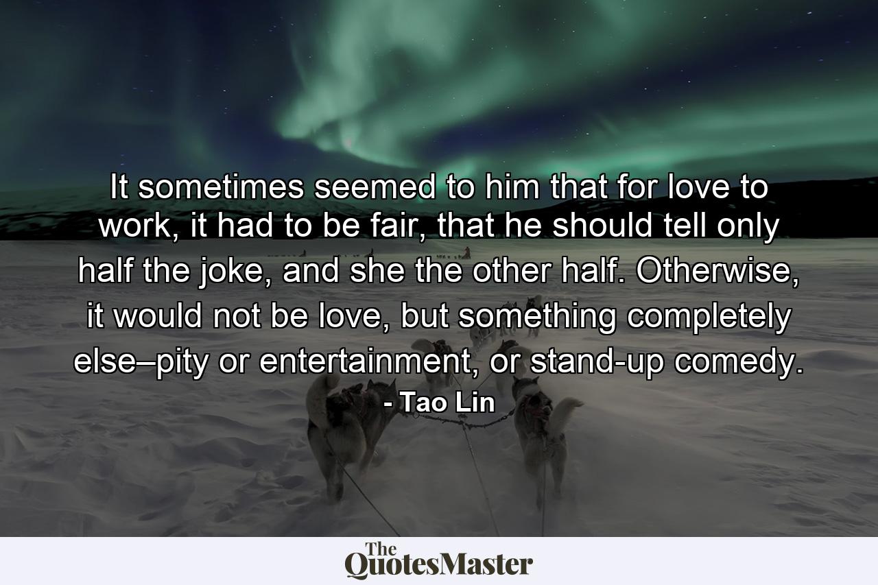 It sometimes seemed to him that for love to work, it had to be fair, that he should tell only half the joke, and she the other half. Otherwise, it would not be love, but something completely else–pity or entertainment, or stand-up comedy. - Quote by Tao Lin