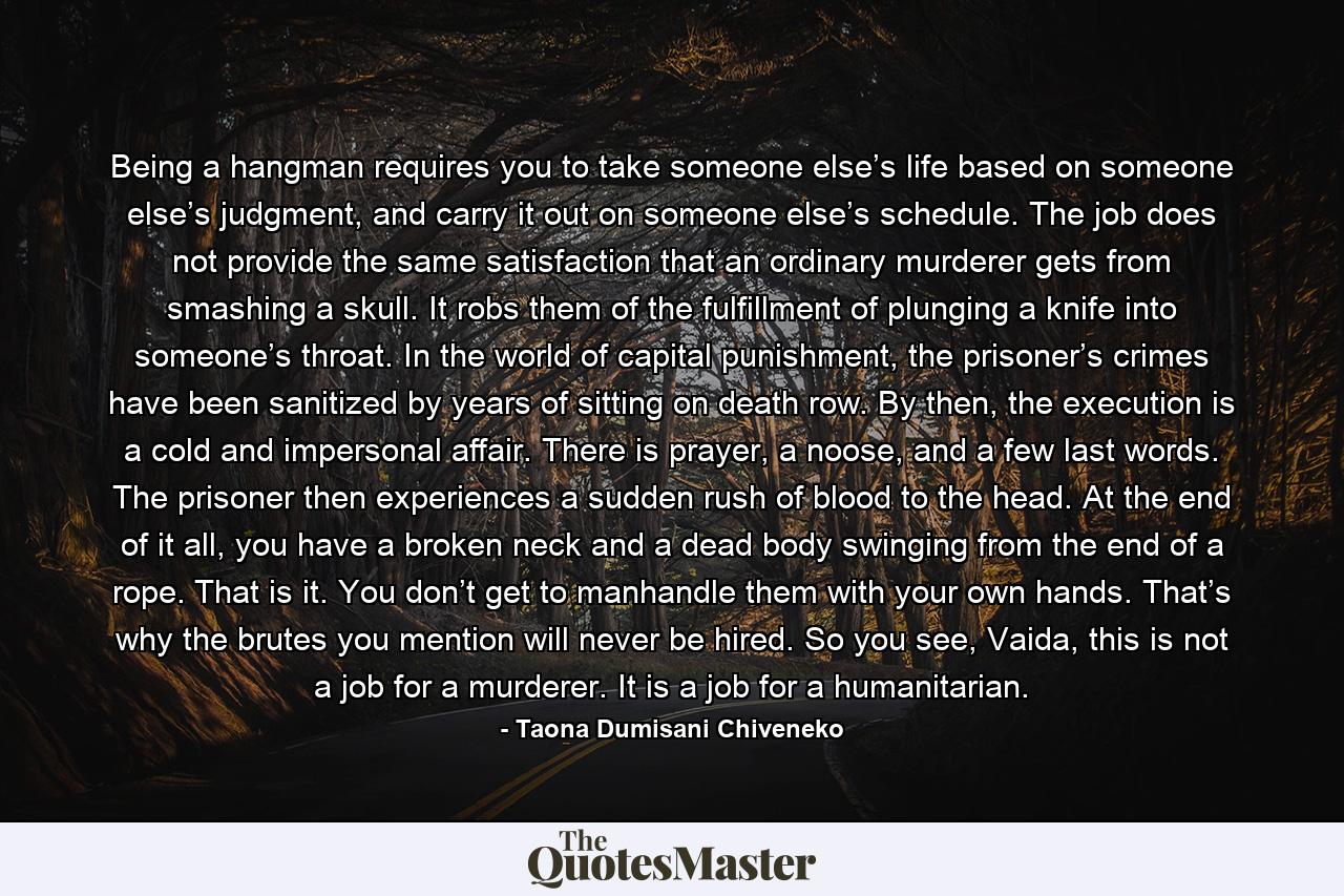 Being a hangman requires you to take someone else’s life based on someone else’s judgment, and carry it out on someone else’s schedule. The job does not provide the same satisfaction that an ordinary murderer gets from smashing a skull. It robs them of the fulfillment of plunging a knife into someone’s throat. In the world of capital punishment, the prisoner’s crimes have been sanitized by years of sitting on death row. By then, the execution is a cold and impersonal affair. There is prayer, a noose, and a few last words. The prisoner then experiences a sudden rush of blood to the head. At the end of it all, you have a broken neck and a dead body swinging from the end of a rope. That is it. You don’t get to manhandle them with your own hands. That’s why the brutes you mention will never be hired. So you see, Vaida, this is not a job for a murderer. It is a job for a humanitarian. - Quote by Taona Dumisani Chiveneko