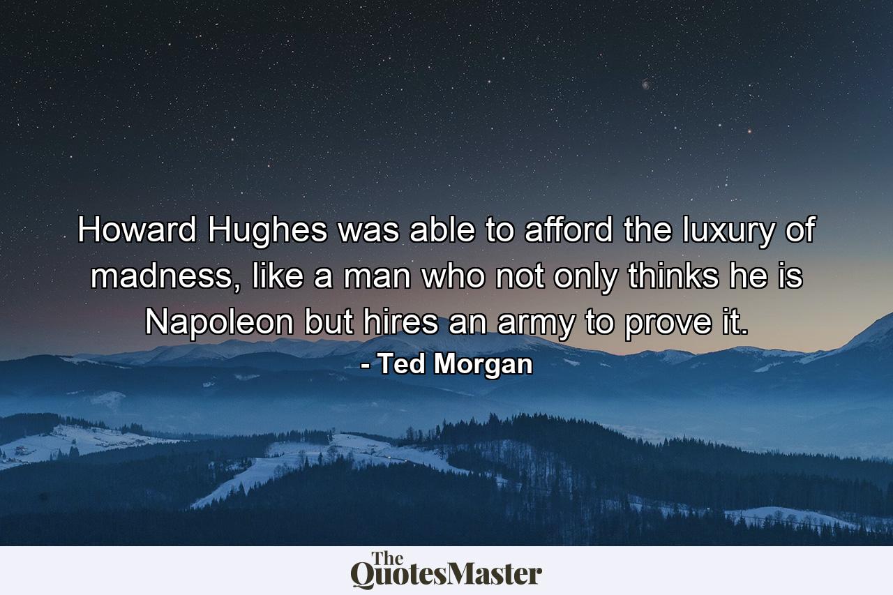 Howard Hughes was able to afford the luxury of madness, like a man who not only thinks he is Napoleon but hires an army to prove it. - Quote by Ted Morgan