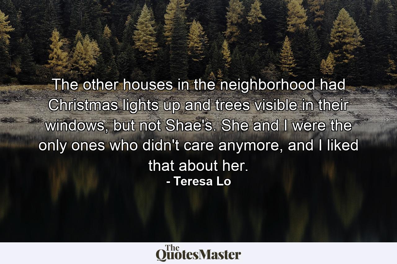 The other houses in the neighborhood had Christmas lights up and trees visible in their windows, but not Shae's. She and I were the only ones who didn't care anymore, and I liked that about her. - Quote by Teresa Lo