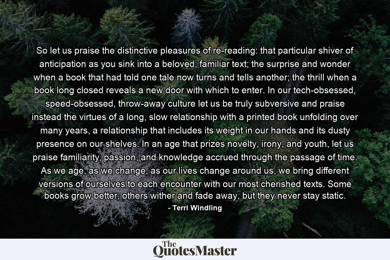 So let us praise the distinctive pleasures of re-reading: that particular shiver of anticipation as you sink into a beloved, familiar text; the surprise and wonder when a book that had told one tale now turns and tells another; the thrill when a book long closed reveals a new door with which to enter. In our tech-obsessed, speed-obsessed, throw-away culture let us be truly subversive and praise instead the virtues of a long, slow relationship with a printed book unfolding over many years, a relationship that includes its weight in our hands and its dusty presence on our shelves. In an age that prizes novelty, irony, and youth, let us praise familiarity, passion, and knowledge accrued through the passage of time. As we age, as we change, as our lives change around us, we bring different versions of ourselves to each encounter with our most cherished texts. Some books grow better, others wither and fade away, but they never stay static. - Quote by Terri Windling