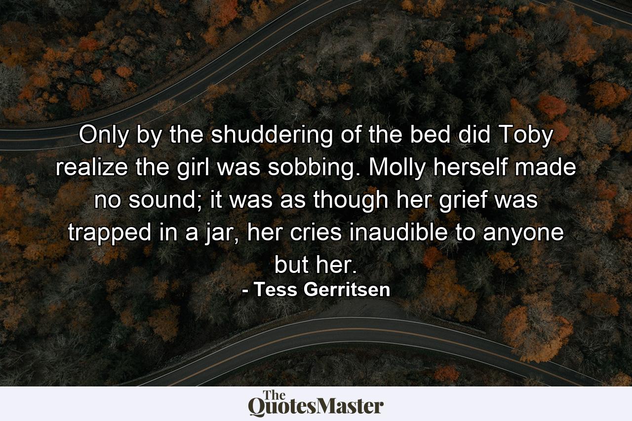 Only by the shuddering of the bed did Toby realize the girl was sobbing. Molly herself made no sound; it was as though her grief was trapped in a jar, her cries inaudible to anyone but her. - Quote by Tess Gerritsen