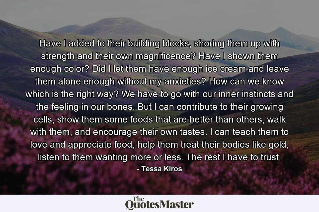 Have I added to their building blocks, shoring them up with strength and their own magnificence? Have I shown them enough color? Did I let them have enough ice cream and leave them alone enough without my anxieties? How can we know which is the right way? We have to go with our inner instincts and the feeling in our bones. But I can contribute to their growing cells, show them some foods that are better than others, walk with them, and encourage their own tastes. I can teach them to love and appreciate food, help them treat their bodies like gold, listen to them wanting more or less. The rest I have to trust. - Quote by Tessa Kiros