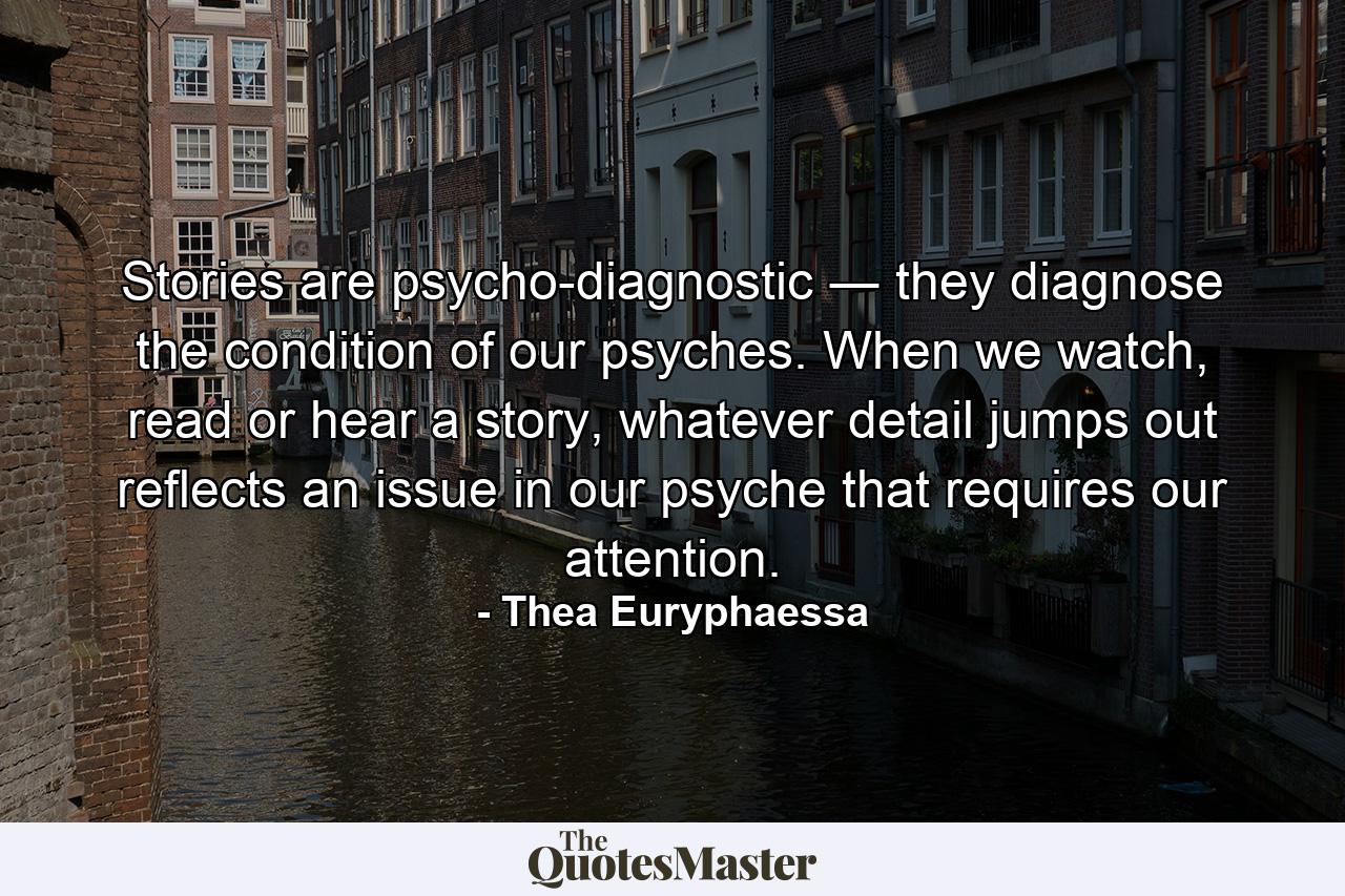 Stories are psycho-diagnostic ― they diagnose the condition of our psyches. When we watch, read or hear a story, whatever detail jumps out reflects an issue in our psyche that requires our attention. - Quote by Thea Euryphaessa