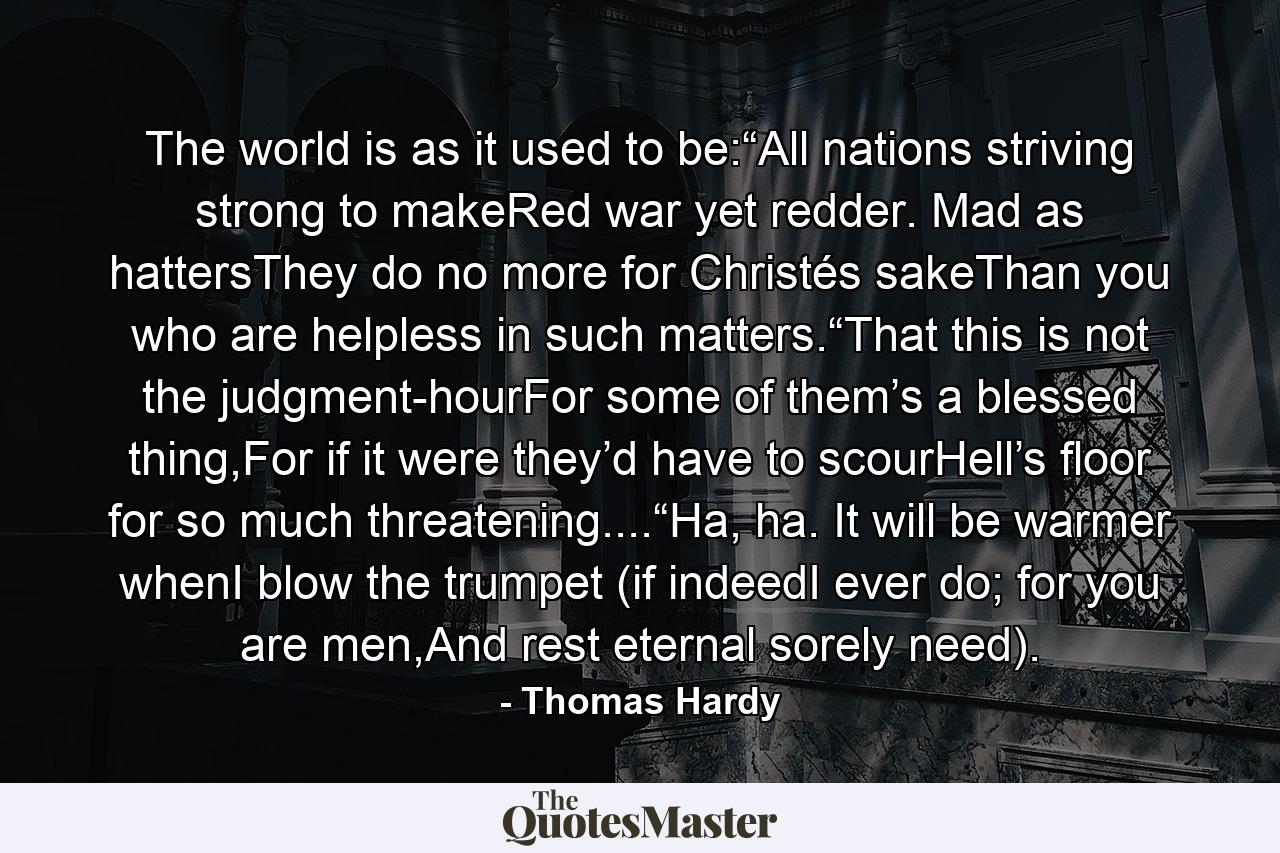 The world is as it used to be:“All nations striving strong to makeRed war yet redder. Mad as hattersThey do no more for Christés sakeThan you who are helpless in such matters.“That this is not the judgment-hourFor some of them’s a blessed thing,For if it were they’d have to scourHell’s floor for so much threatening....“Ha, ha. It will be warmer whenI blow the trumpet (if indeedI ever do; for you are men,And rest eternal sorely need). - Quote by Thomas Hardy