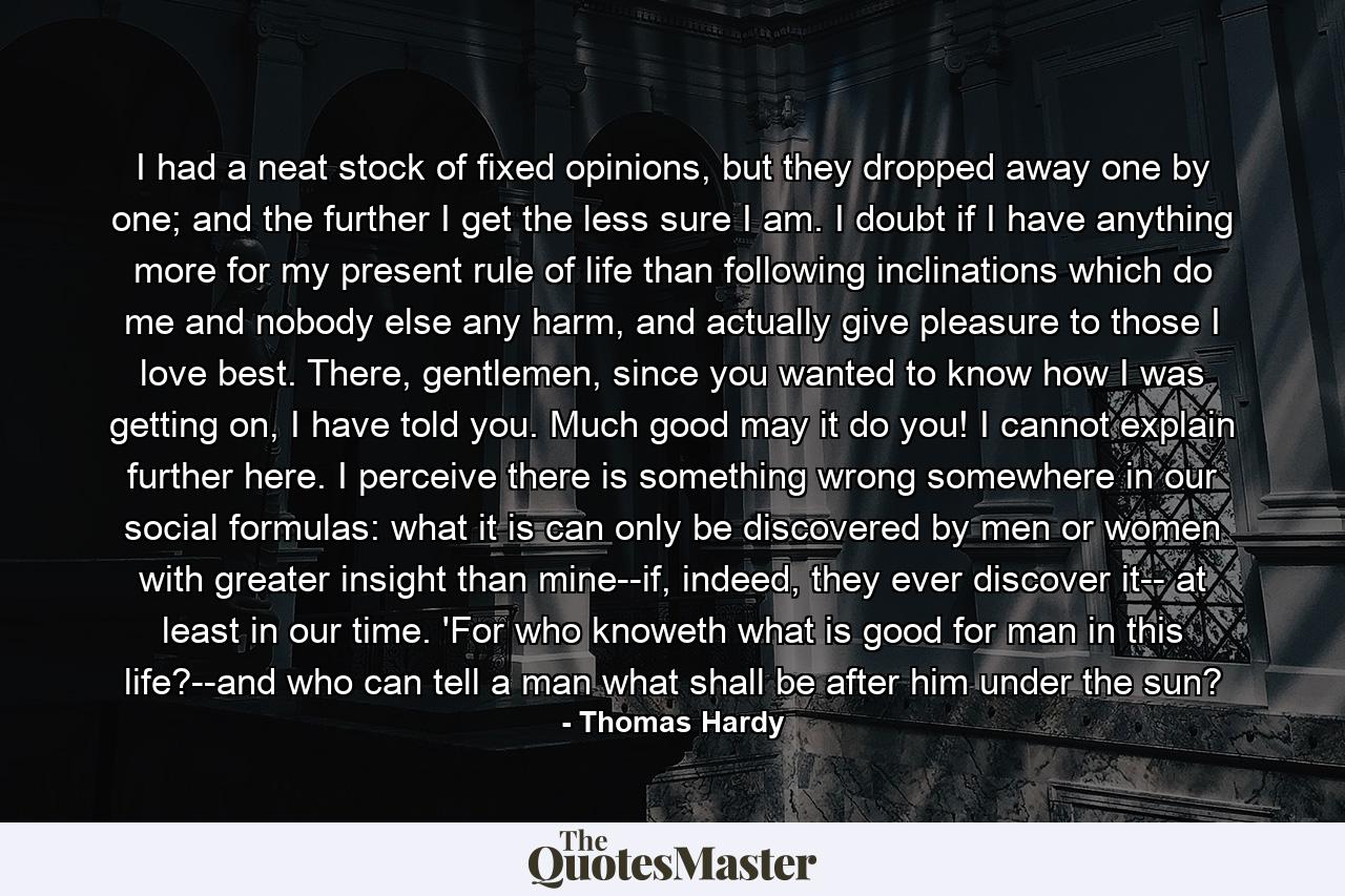 I had a neat stock of fixed opinions, but they dropped away one by one; and the further I get the less sure I am. I doubt if I have anything more for my present rule of life than following inclinations which do me and nobody else any harm, and actually give pleasure to those I love best. There, gentlemen, since you wanted to know how I was getting on, I have told you. Much good may it do you! I cannot explain further here. I perceive there is something wrong somewhere in our social formulas: what it is can only be discovered by men or women with greater insight than mine--if, indeed, they ever discover it-- at least in our time. 'For who knoweth what is good for man in this life?--and who can tell a man what shall be after him under the sun? - Quote by Thomas Hardy