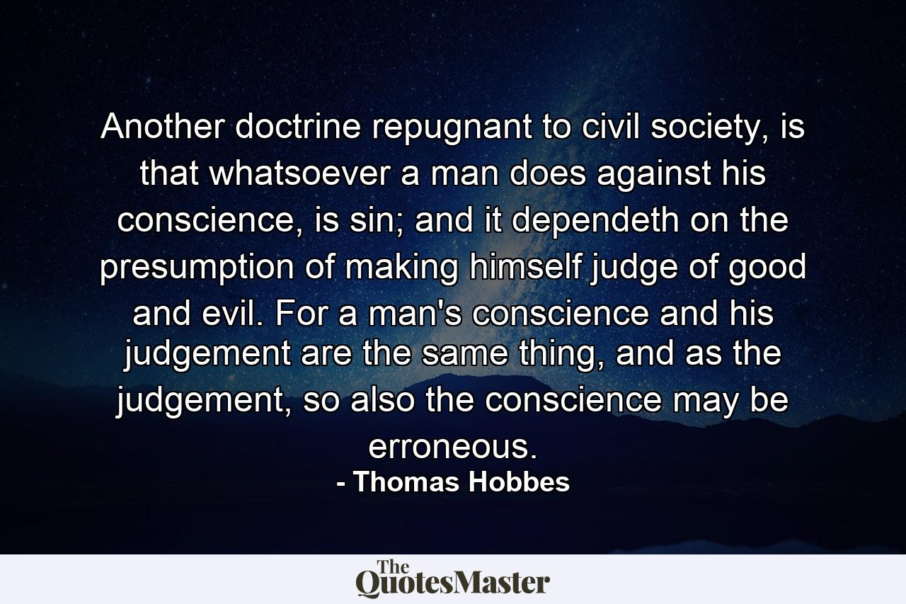 Another doctrine repugnant to civil society, is that whatsoever a man does against his conscience, is sin; and it dependeth on the presumption of making himself judge of good and evil. For a man's conscience and his judgement are the same thing, and as the judgement, so also the conscience may be erroneous. - Quote by Thomas Hobbes