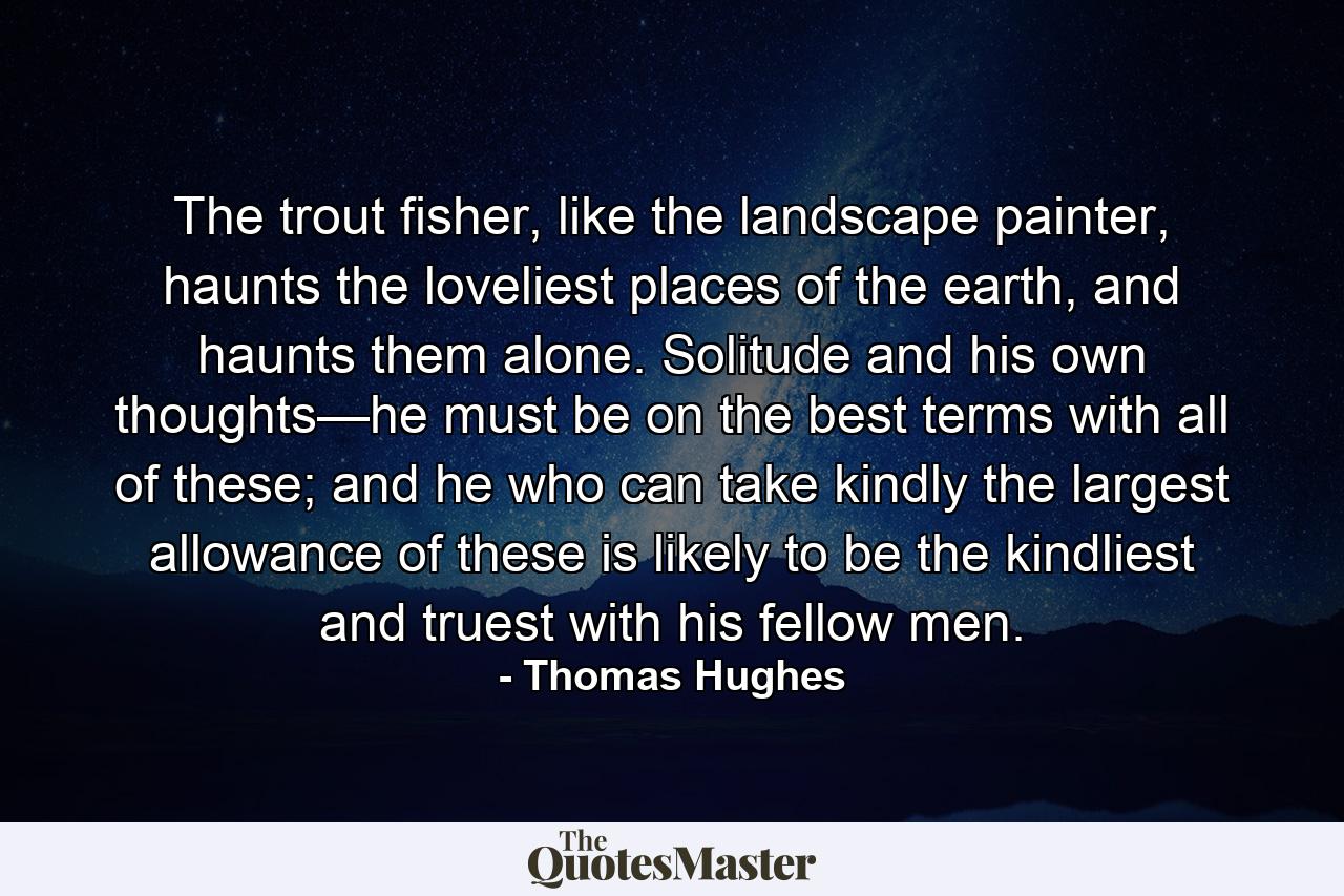 The trout fisher, like the landscape painter, haunts the loveliest places of the earth, and haunts them alone. Solitude and his own thoughts—he must be on the best terms with all of these; and he who can take kindly the largest allowance of these is likely to be the kindliest and truest with his fellow men. - Quote by Thomas Hughes