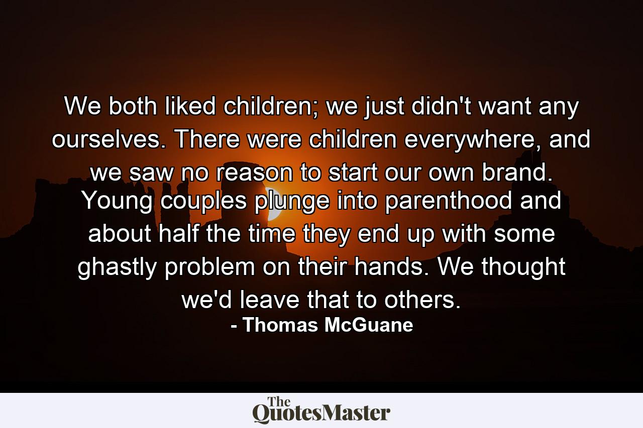 We both liked children; we just didn't want any ourselves. There were children everywhere, and we saw no reason to start our own brand. Young couples plunge into parenthood and about half the time they end up with some ghastly problem on their hands. We thought we'd leave that to others. - Quote by Thomas McGuane