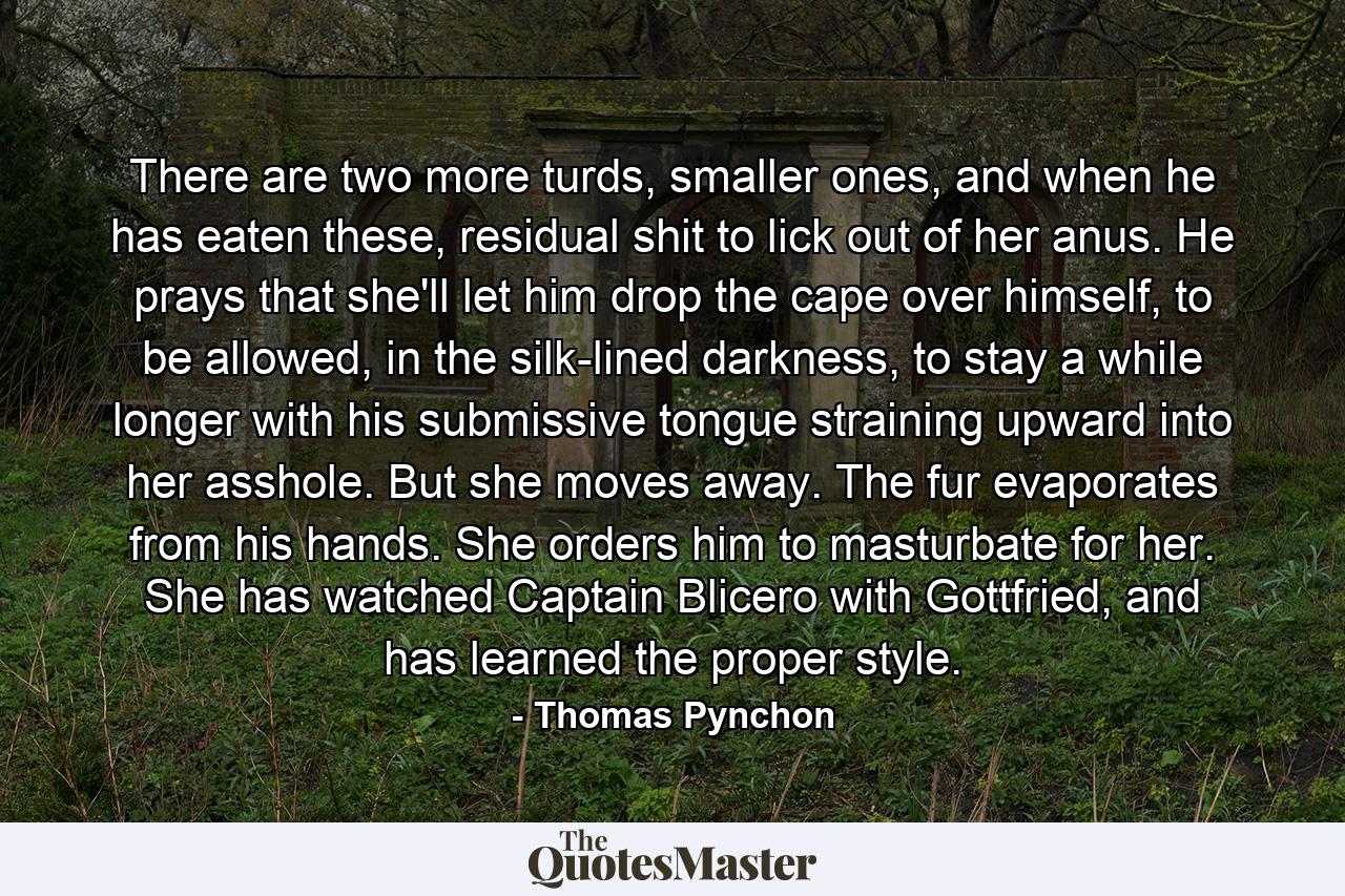 There are two more turds, smaller ones, and when he has eaten these, residual shit to lick out of her anus. He prays that she'll let him drop the cape over himself, to be allowed, in the silk-lined darkness, to stay a while longer with his submissive tongue straining upward into her asshole. But she moves away. The fur evaporates from his hands. She orders him to masturbate for her. She has watched Captain Blicero with Gottfried, and has learned the proper style. - Quote by Thomas Pynchon