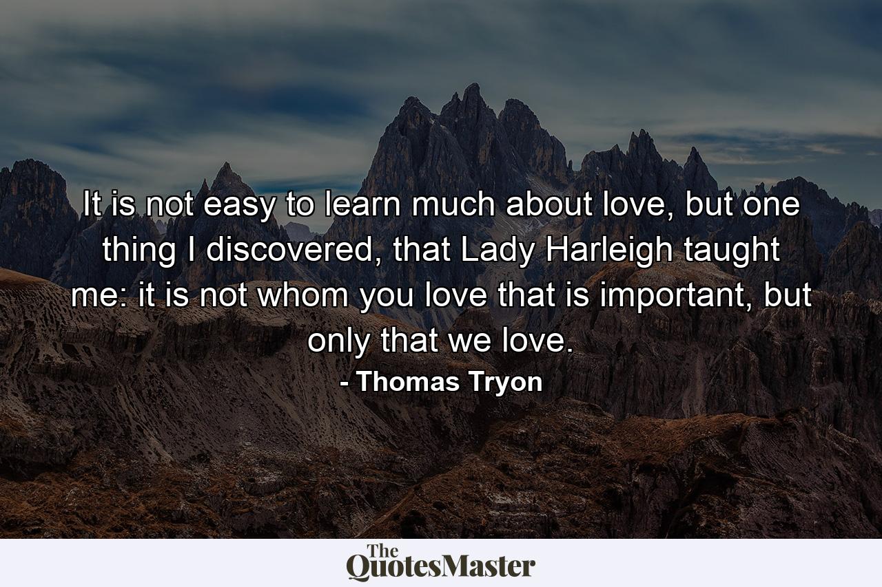 It is not easy to learn much about love, but one thing I discovered, that Lady Harleigh taught me: it is not whom you love that is important, but only that we love. - Quote by Thomas Tryon