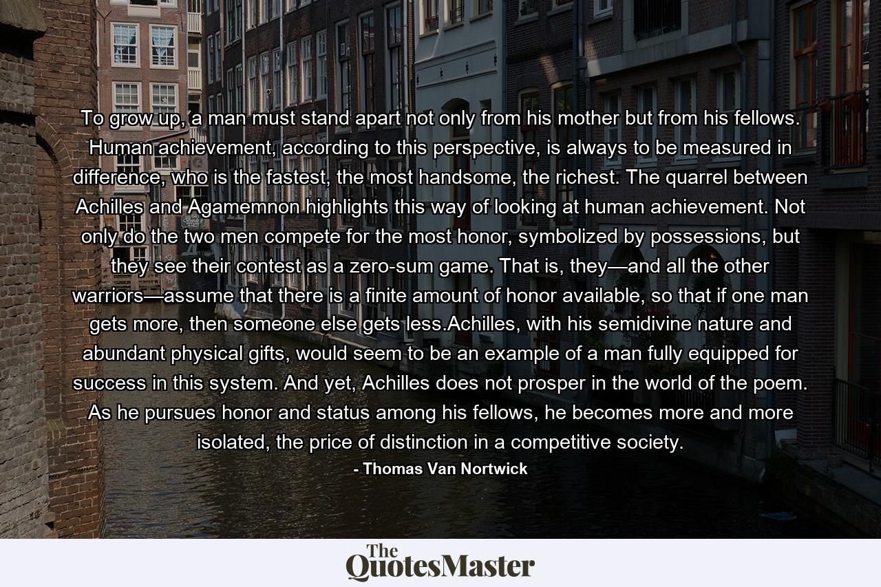 To grow up, a man must stand apart not only from his mother but from his fellows. Human achievement, according to this perspective, is always to be measured in difference, who is the fastest, the most handsome, the richest. The quarrel between Achilles and Agamemnon highlights this way of looking at human achievement. Not only do the two men compete for the most honor, symbolized by possessions, but they see their contest as a zero-sum game. That is, they—and all the other warriors—assume that there is a finite amount of honor available, so that if one man gets more, then someone else gets less.Achilles, with his semidivine nature and abundant physical gifts, would seem to be an example of a man fully equipped for success in this system. And yet, Achilles does not prosper in the world of the poem. As he pursues honor and status among his fellows, he becomes more and more isolated, the price of distinction in a competitive society. - Quote by Thomas Van Nortwick