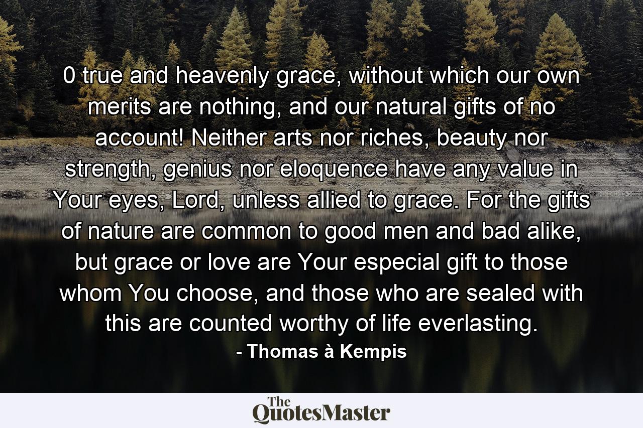 0 true and heavenly grace, without which our own merits are nothing, and our natural gifts of no account! Neither arts nor riches, beauty nor strength, genius nor eloquence have any value in Your eyes, Lord, unless allied to grace. For the gifts of nature are common to good men and bad alike, but grace or love are Your especial gift to those whom You choose, and those who are sealed with this are counted worthy of life everlasting. - Quote by Thomas à Kempis