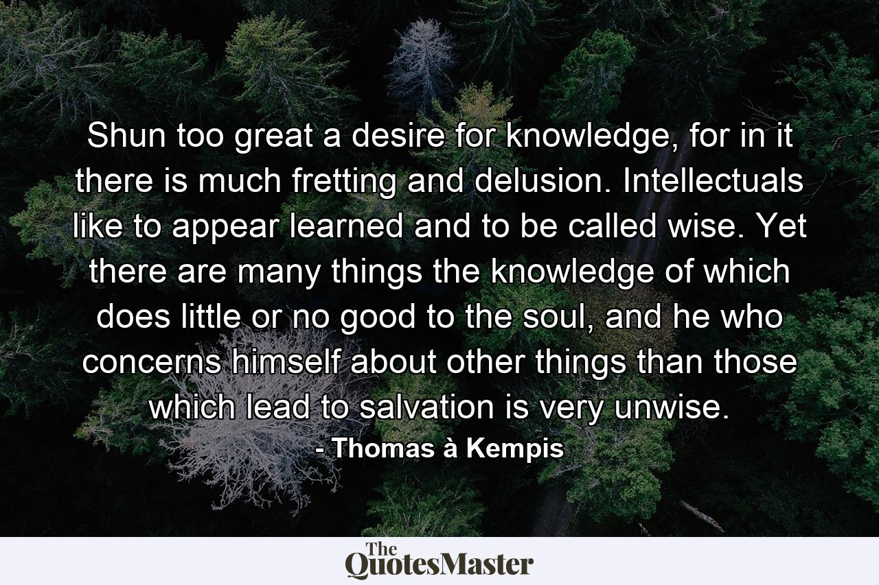 Shun too great a desire for knowledge, for in it there is much fretting and delusion. Intellectuals like to appear learned and to be called wise. Yet there are many things the knowledge of which does little or no good to the soul, and he who concerns himself about other things than those which lead to salvation is very unwise. - Quote by Thomas à Kempis