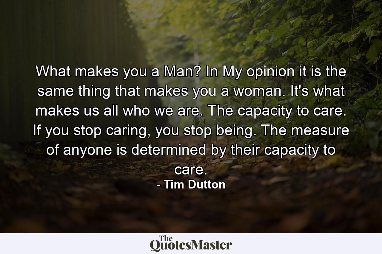 What makes you a Man? In My opinion it is the same thing that makes you a woman. It's what makes us all who we are. The capacity to care. If you stop caring, you stop being. The measure of anyone is determined by their capacity to care. - Quote by Tim Dutton