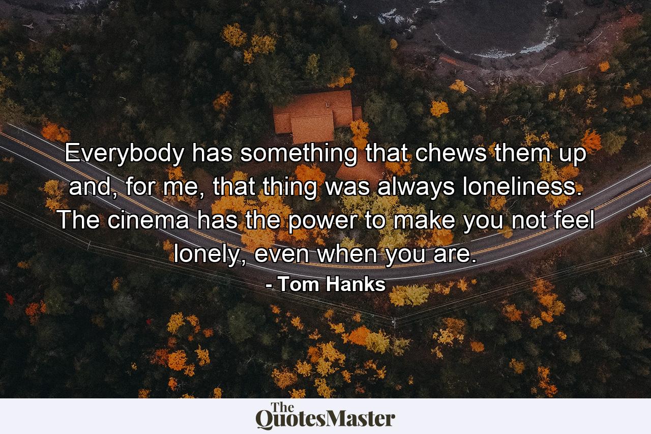 Everybody has something that chews them up and, for me, that thing was always loneliness. The cinema has the power to make you not feel lonely, even when you are. - Quote by Tom Hanks