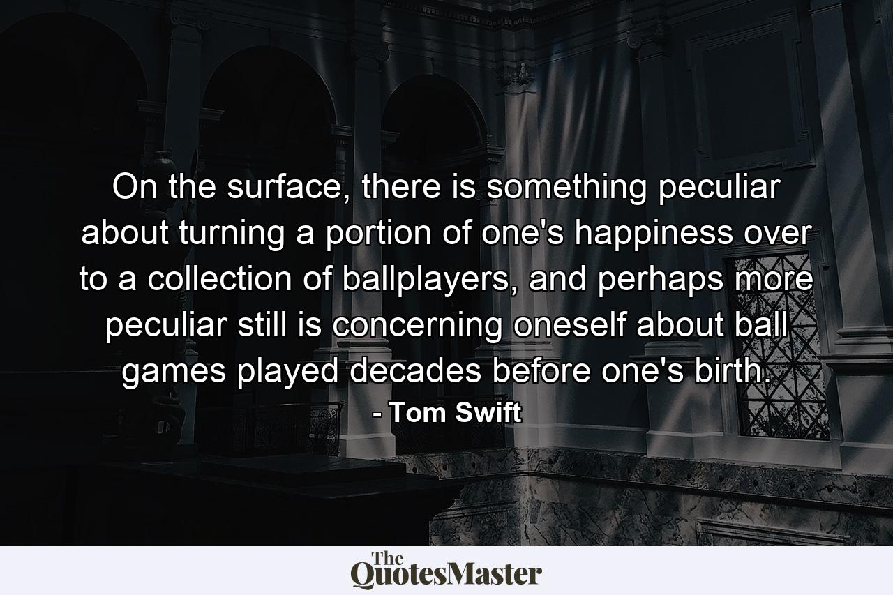 On the surface, there is something peculiar about turning a portion of one's happiness over to a collection of ballplayers, and perhaps more peculiar still is concerning oneself about ball games played decades before one's birth. - Quote by Tom Swift