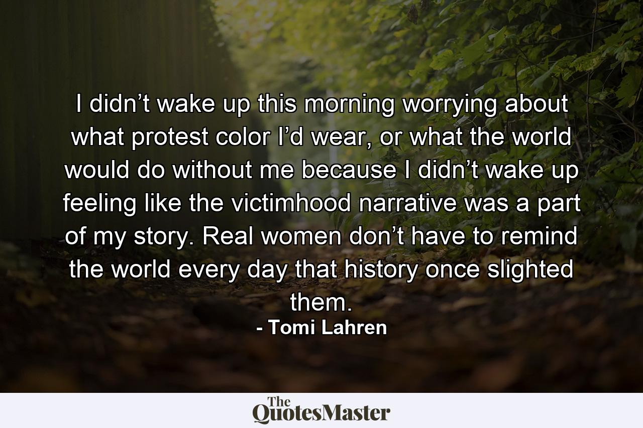 I didn’t wake up this morning worrying about what protest color I’d wear, or what the world would do without me because I didn’t wake up feeling like the victimhood narrative was a part of my story. Real women don’t have to remind the world every day that history once slighted them. - Quote by Tomi Lahren