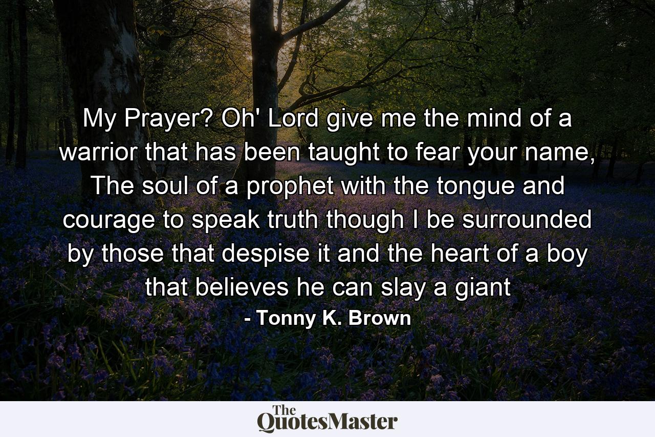 My Prayer? Oh' Lord give me the mind of a warrior that has been taught to fear your name, The soul of a prophet with the tongue and courage to speak truth though I be surrounded by those that despise it and the heart of a boy that believes he can slay a giant - Quote by Tonny K. Brown