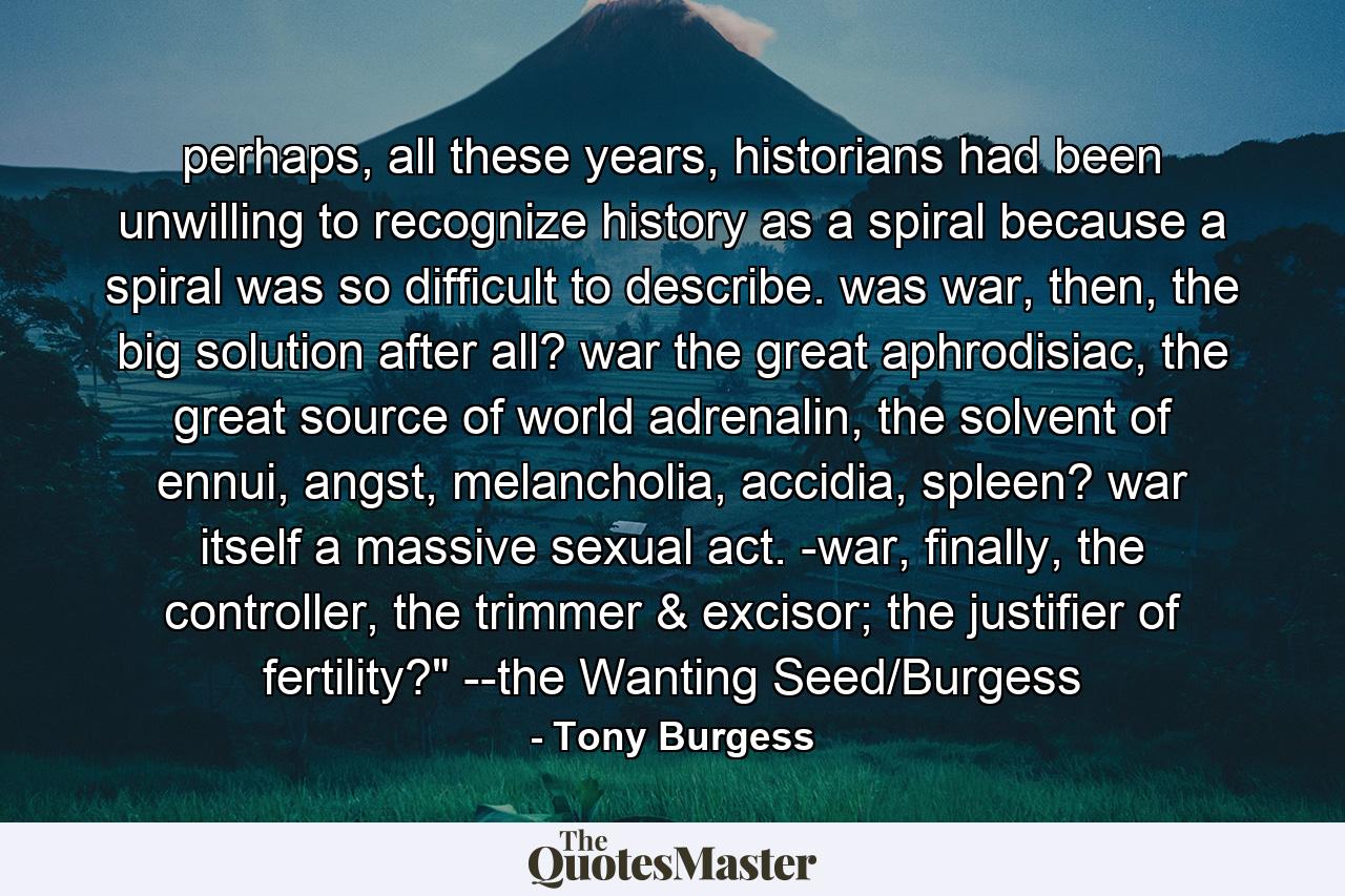 perhaps, all these years, historians had been unwilling to recognize history as a spiral because a spiral was so difficult to describe. was war, then, the big solution after all? war the great aphrodisiac, the great source of world adrenalin, the solvent of ennui, angst, melancholia, accidia, spleen? war itself a massive sexual act. -war, finally, the controller, the trimmer & excisor; the justifier of fertility?