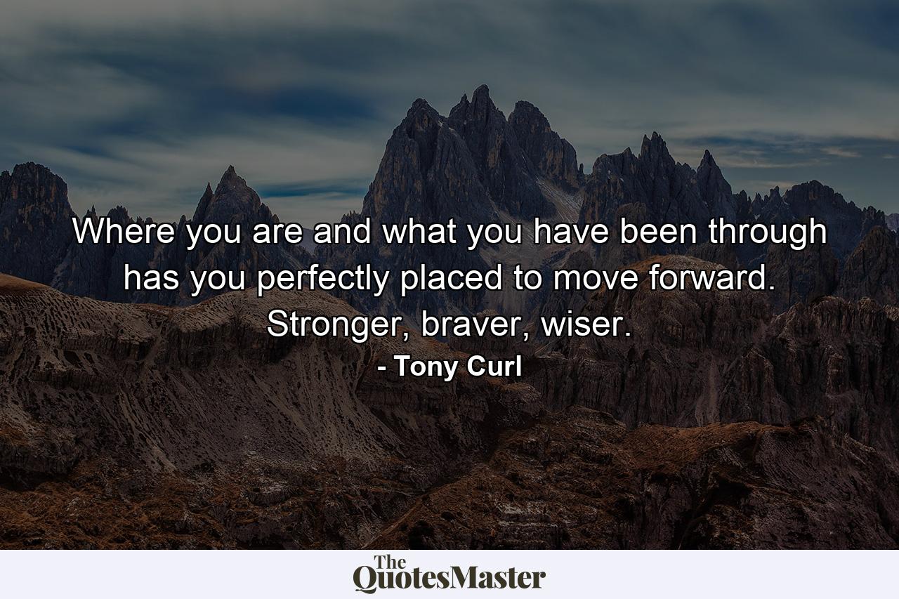 Where you are and what you have been through has you perfectly placed to move forward. Stronger, braver, wiser. - Quote by Tony Curl