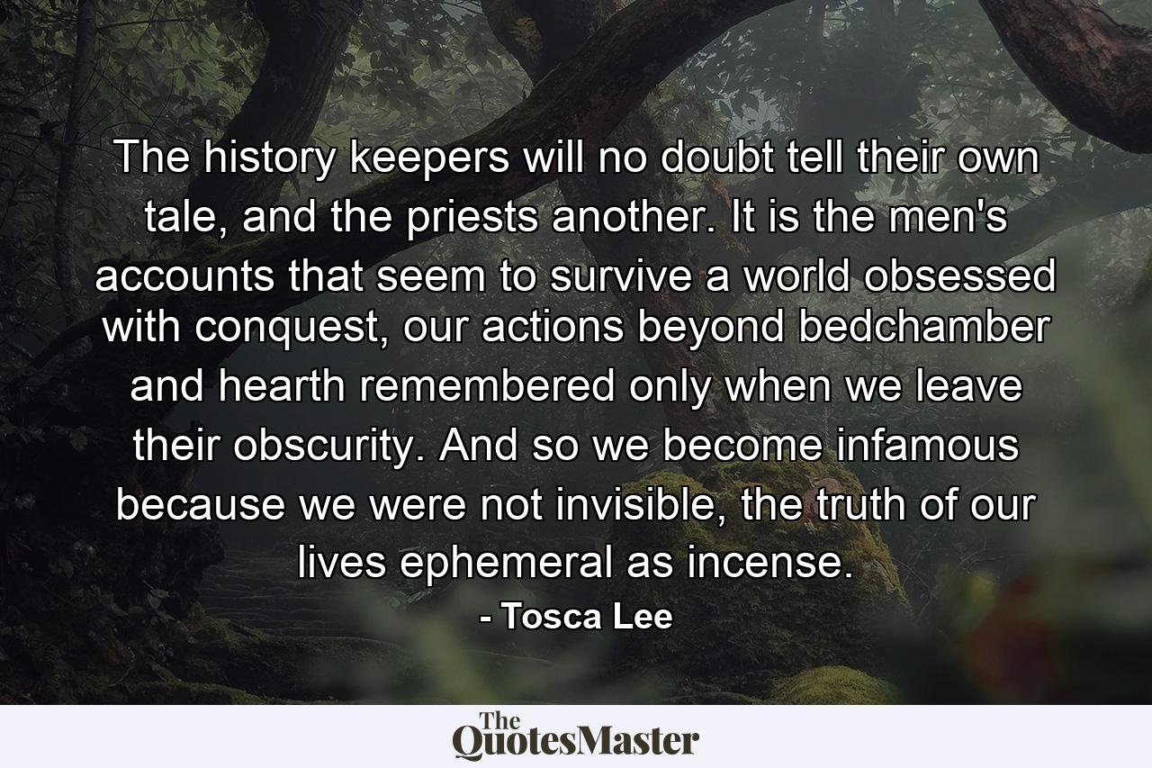 The history keepers will no doubt tell their own tale, and the priests another. It is the men's accounts that seem to survive a world obsessed with conquest, our actions beyond bedchamber and hearth remembered only when we leave their obscurity. And so we become infamous because we were not invisible, the truth of our lives ephemeral as incense. - Quote by Tosca Lee