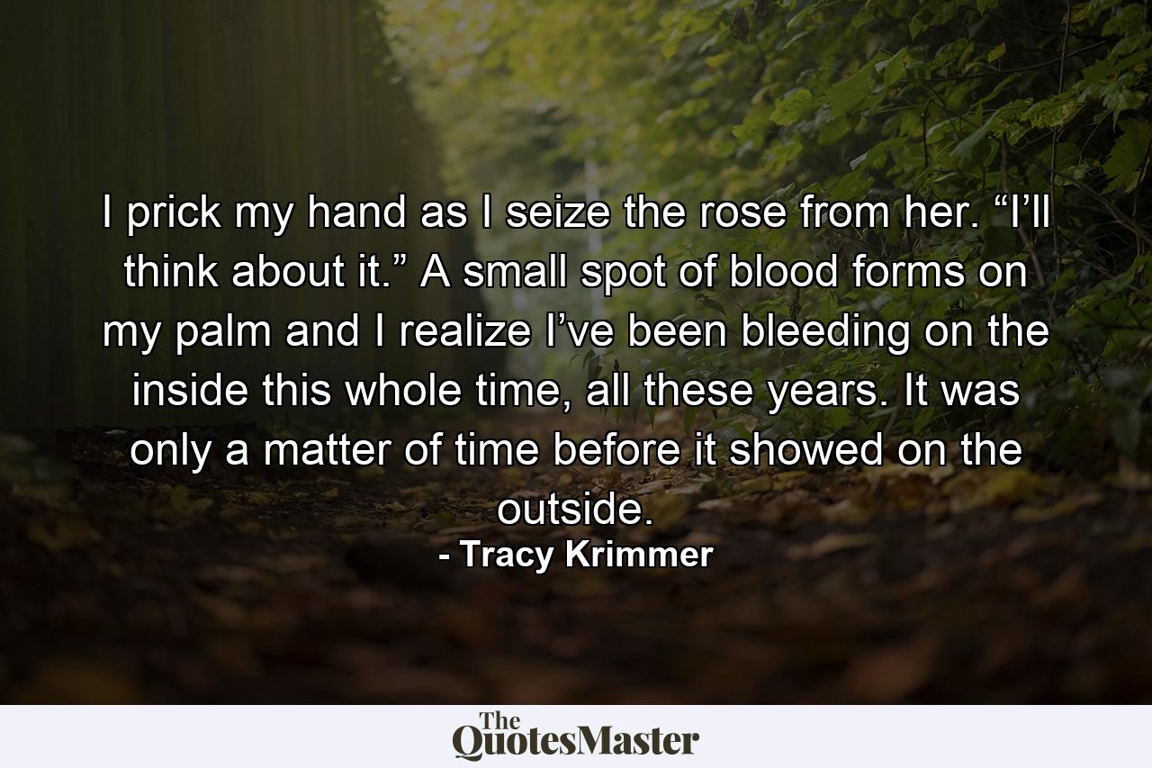 I prick my hand as I seize the rose from her. “I’ll think about it.” A small spot of blood forms on my palm and I realize I’ve been bleeding on the inside this whole time, all these years. It was only a matter of time before it showed on the outside. - Quote by Tracy Krimmer